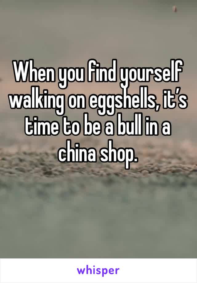 When you find yourself walking on eggshells, it’s time to be a bull in a china shop.
