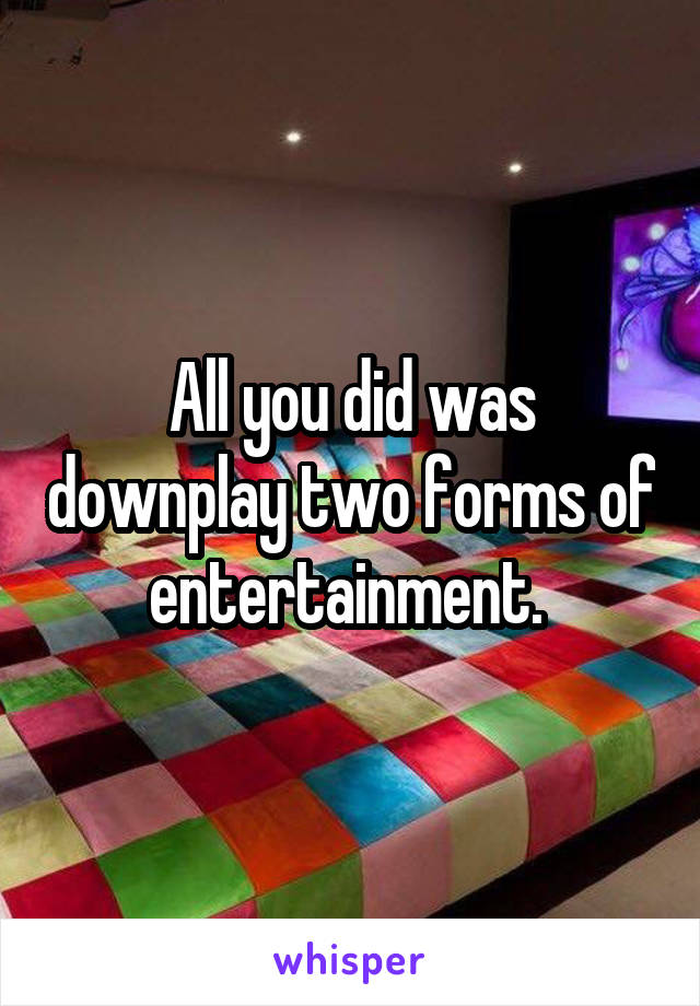 All you did was downplay two forms of entertainment. 