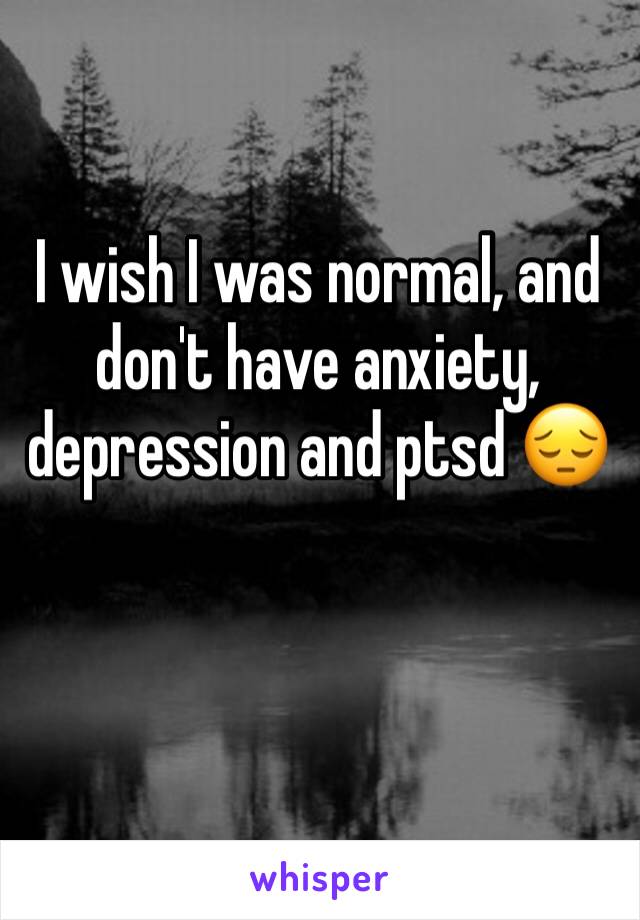 I wish I was normal, and don't have anxiety, depression and ptsd 😔