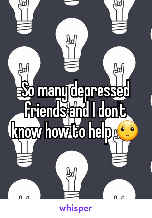 So many depressed friends and I don't know how to help 🙁