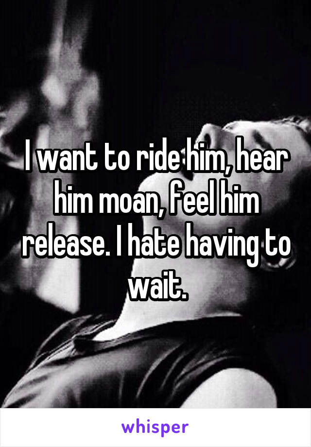 I want to ride him, hear him moan, feel him release. I hate having to wait.