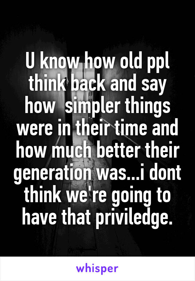 U know how old ppl think back and say how  simpler things were in their time and how much better their generation was...i dont think we're going to have that priviledge.