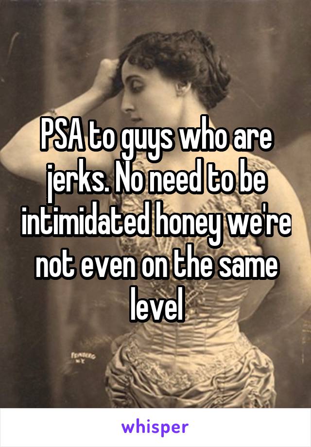 PSA to guys who are jerks. No need to be intimidated honey we're not even on the same level