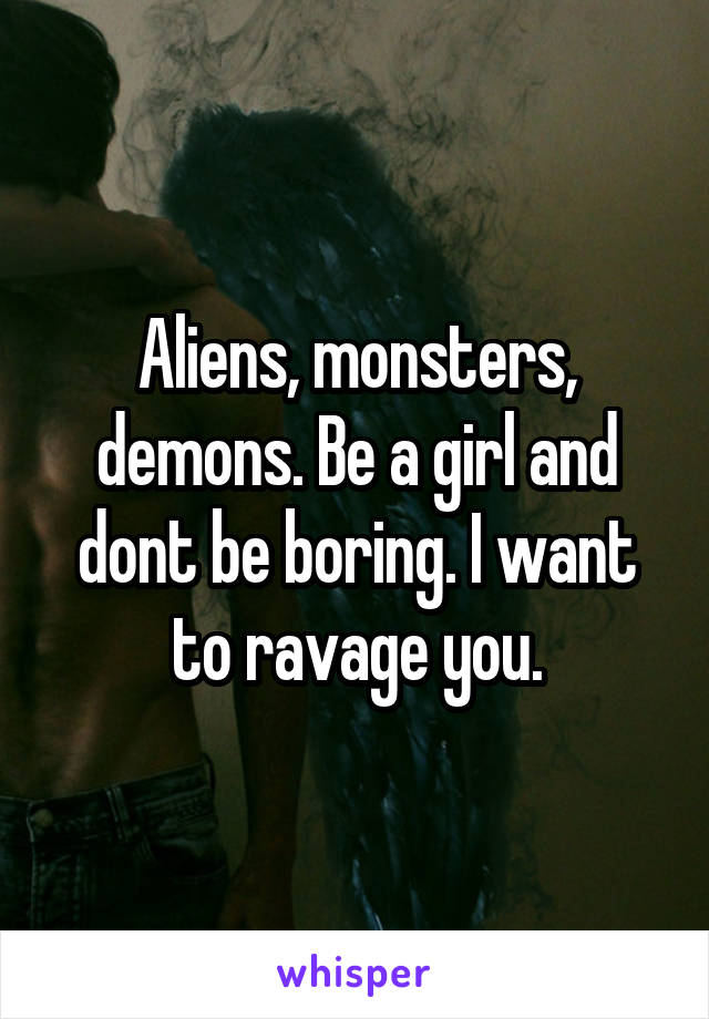 Aliens, monsters, demons. Be a girl and dont be boring. I want to ravage you.