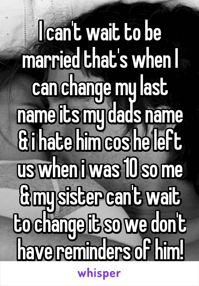 I can't wait to be married that's when I can change my last name its my dads name & i hate him cos he left us when i was 10 so me & my sister can't wait to change it so we don't have reminders of him!