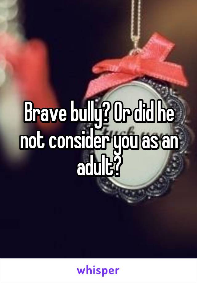Brave bully? Or did he not consider you as an adult?