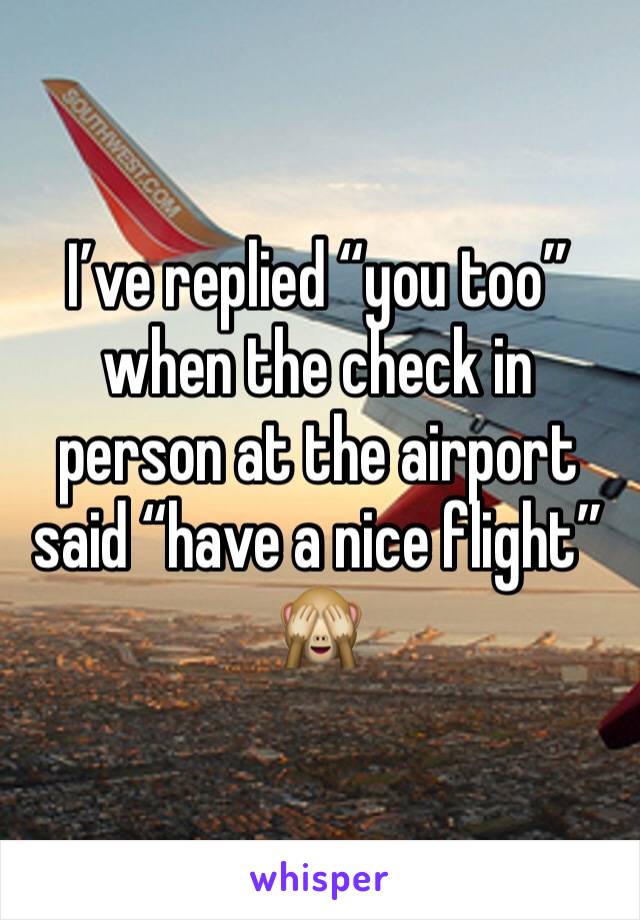 I’ve replied “you too” when the check in person at the airport said “have a nice flight” 🙈