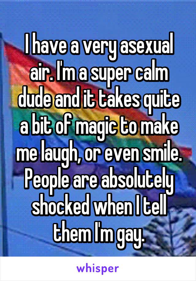 I have a very asexual air. I'm a super calm dude and it takes quite a bit of magic to make me laugh, or even smile. People are absolutely shocked when I tell them I'm gay.