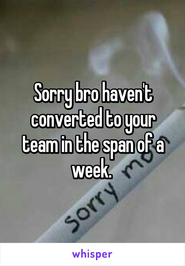 Sorry bro haven't converted to your team in the span of a week. 