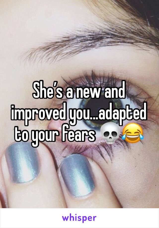 She’s a new and improved you...adapted to your fears 💀😂