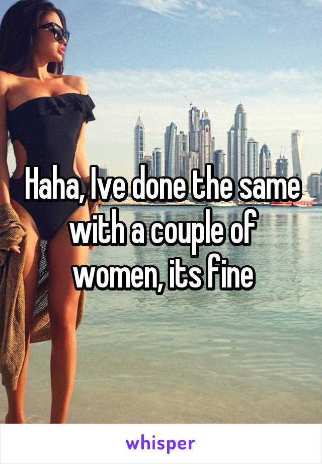 Haha, Ive done the same with a couple of women, its fine
