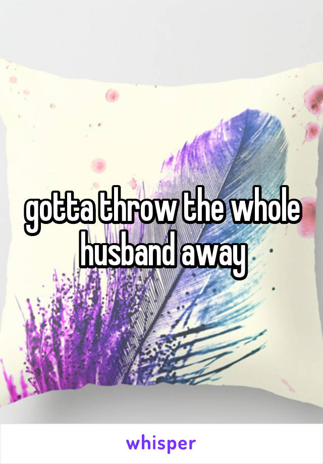 gotta throw the whole husband away