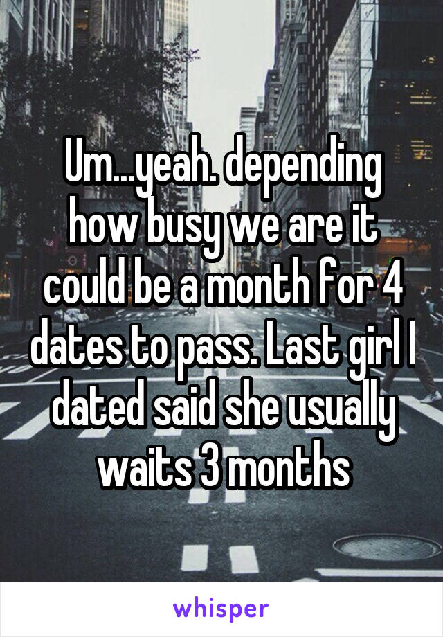 Um...yeah. depending how busy we are it could be a month for 4 dates to pass. Last girl I dated said she usually waits 3 months