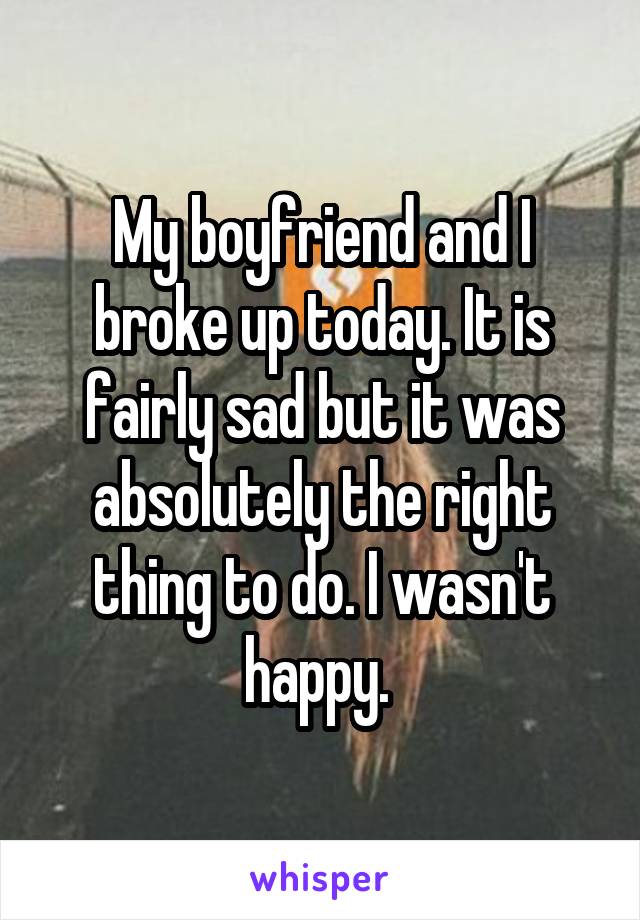 My boyfriend and I broke up today. It is fairly sad but it was absolutely the right thing to do. I wasn't happy. 