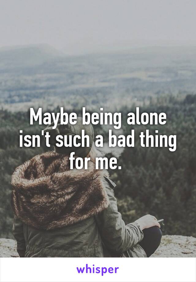 Maybe being alone isn't such a bad thing for me. 