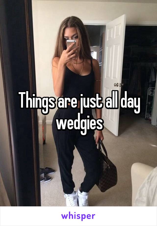 Things are just all day wedgies