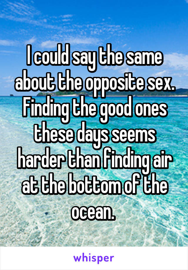 I could say the same about the opposite sex. Finding the good ones these days seems harder than finding air at the bottom of the ocean. 