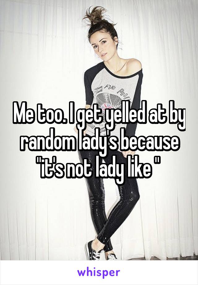 Me too. I get yelled at by random lady's because "it's not lady like " 