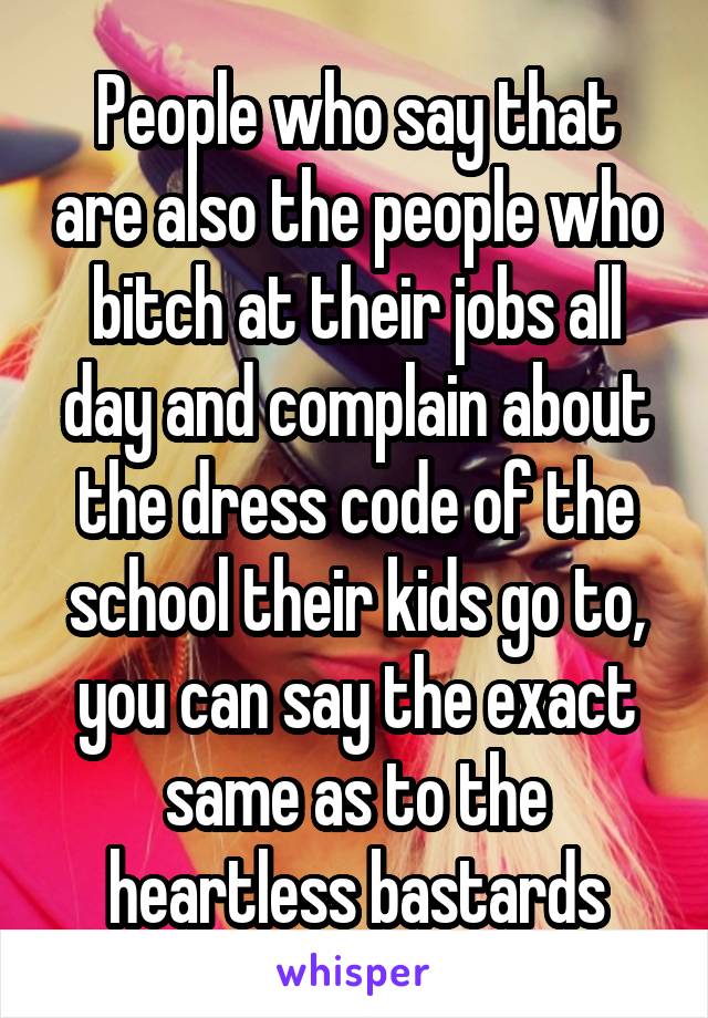 People who say that are also the people who bitch at their jobs all day and complain about the dress code of the school their kids go to, you can say the exact same as to the heartless bastards