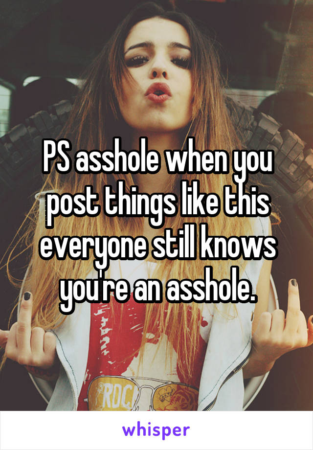 PS asshole when you post things like this everyone still knows you're an asshole.