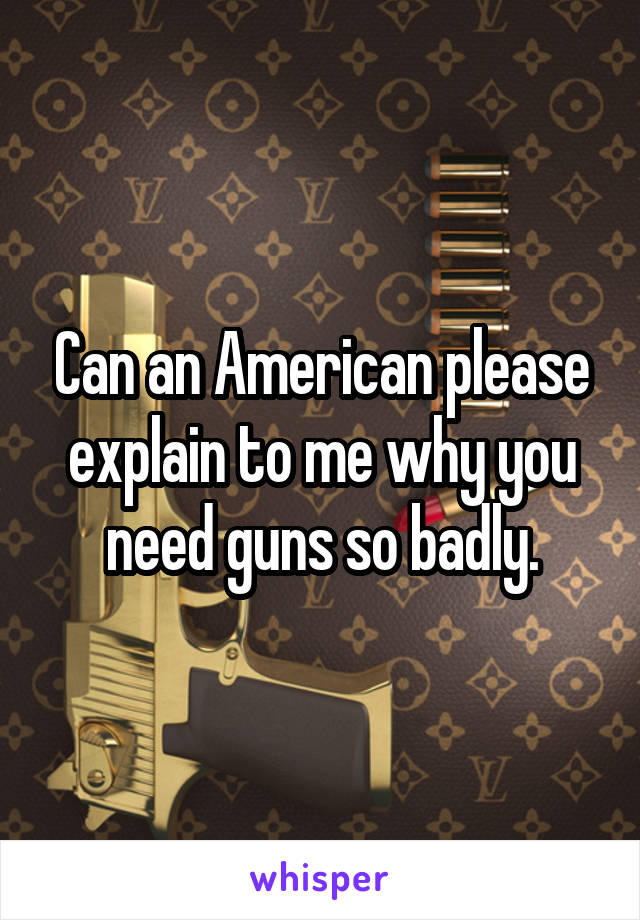 Can an American please explain to me why you need guns so badly.
