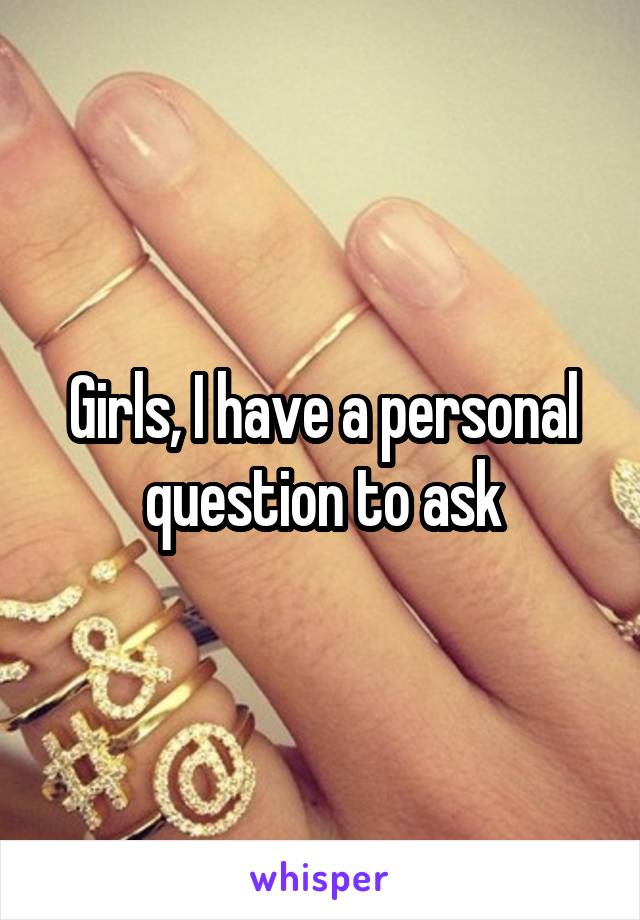 Girls, I have a personal question to ask