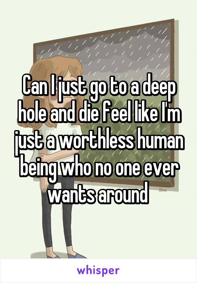 Can I just go to a deep hole and die feel like I'm just a worthless human being who no one ever wants around 