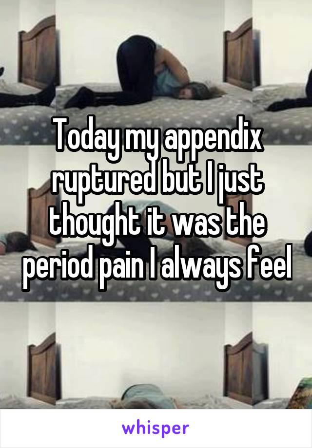 Today my appendix ruptured but I just thought it was the period pain I always feel 