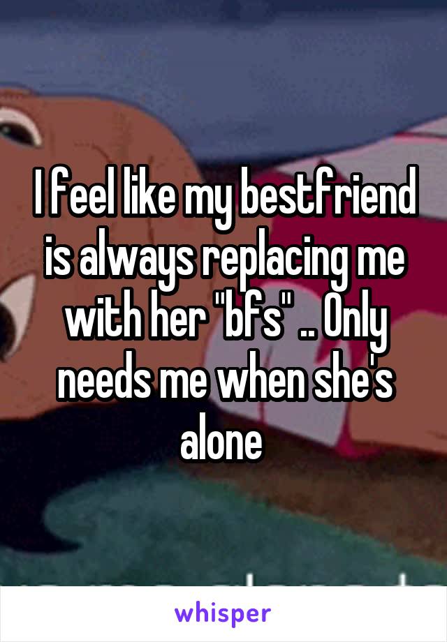 I feel like my bestfriend is always replacing me with her "bfs" .. Only needs me when she's alone 