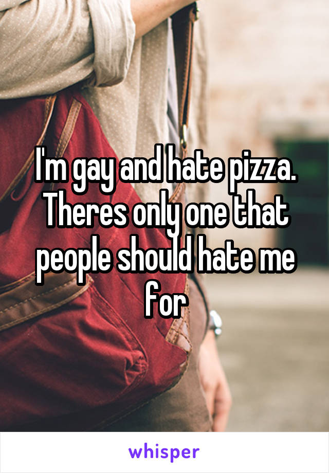 I'm gay and hate pizza.
Theres only one that people should hate me for