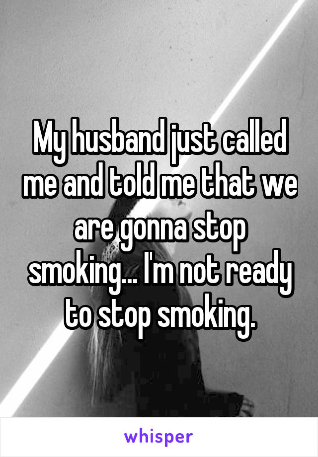 My husband just called me and told me that we are gonna stop smoking... I'm not ready to stop smoking.