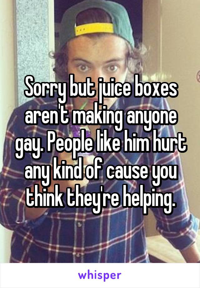 Sorry but juice boxes aren't making anyone gay. People like him hurt any kind of cause you think they're helping.