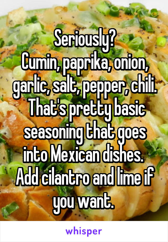 Seriously?
Cumin, paprika, onion, garlic, salt, pepper, chili.  That's pretty basic seasoning that goes into Mexican dishes.  Add cilantro and lime if you want. 