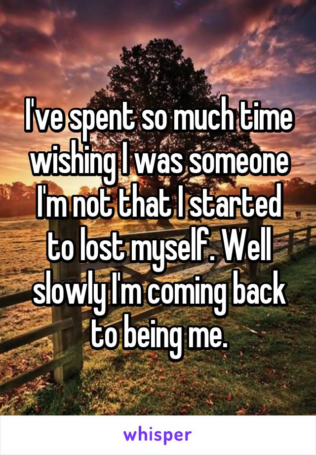 I've spent so much time wishing I was someone I'm not that I started to lost myself. Well slowly I'm coming back to being me.