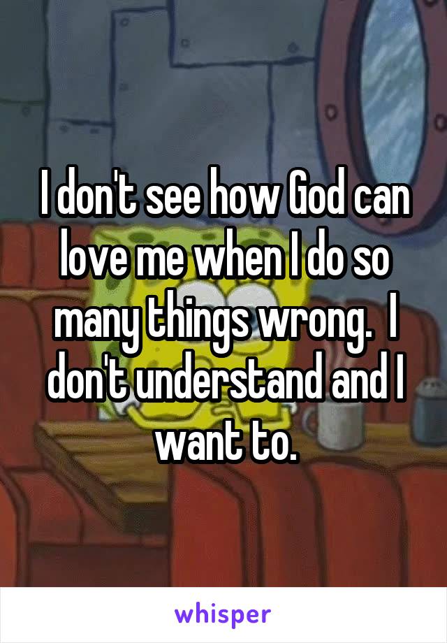 I don't see how God can love me when I do so many things wrong.  I don't understand and I want to.