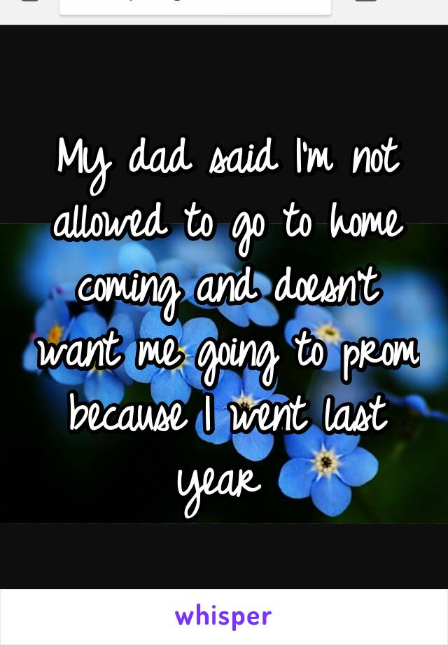 My dad said I'm not allowed to go to home coming and doesn't want me going to prom because I went last year 