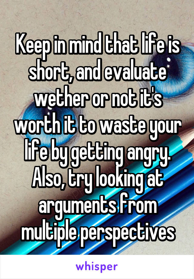 Keep in mind that life is short, and evaluate wether or not it's worth it to waste your life by getting angry. Also, try looking at arguments from multiple perspectives