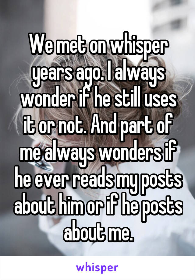 We met on whisper years ago. I always wonder if he still uses it or not. And part of me always wonders if he ever reads my posts about him or if he posts about me.