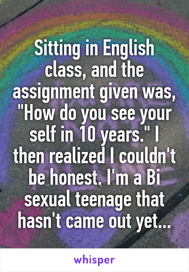 Sitting in English class, and the assignment given was, "How do you see your self in 10 years." I then realized I couldn't be honest. I'm a Bi sexual teenage that hasn't came out yet...