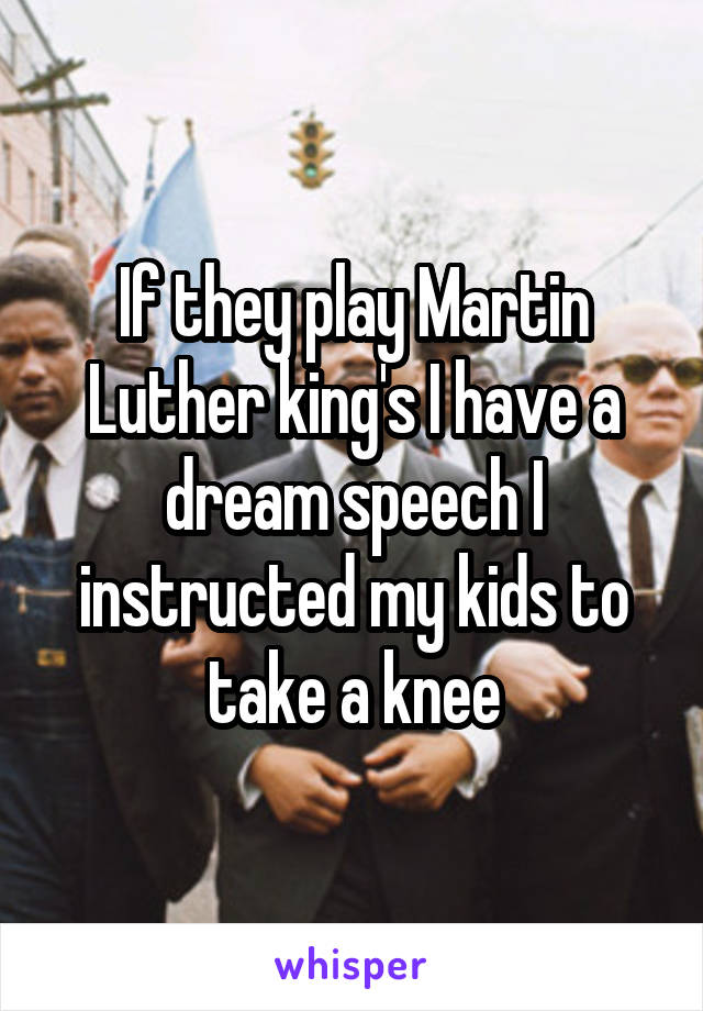 If they play Martin Luther king's I have a dream speech I instructed my kids to take a knee