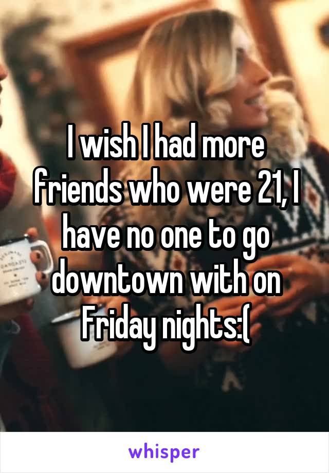 I wish I had more friends who were 21, I have no one to go downtown with on Friday nights:(