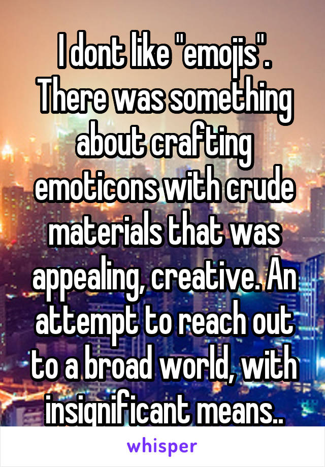I dont like "emojis". There was something about crafting emoticons with crude materials that was appealing, creative. An attempt to reach out to a broad world, with insignificant means..