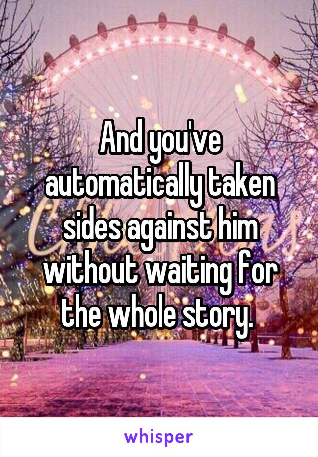 And you've automatically taken sides against him without waiting for the whole story. 
