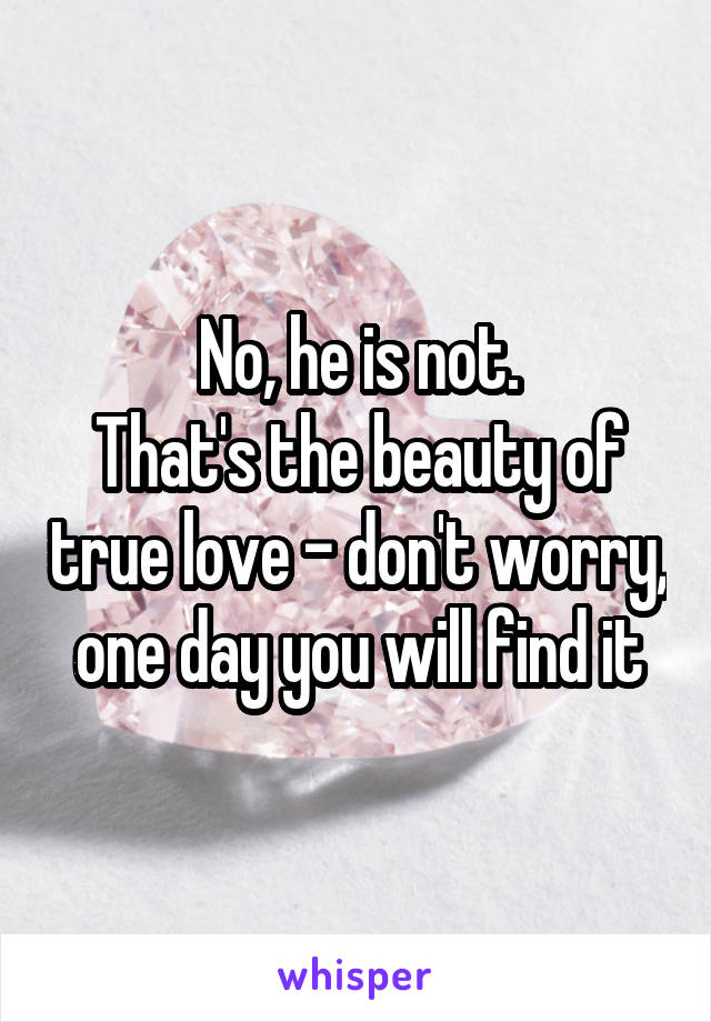 No, he is not.
That's the beauty of true love - don't worry, one day you will find it