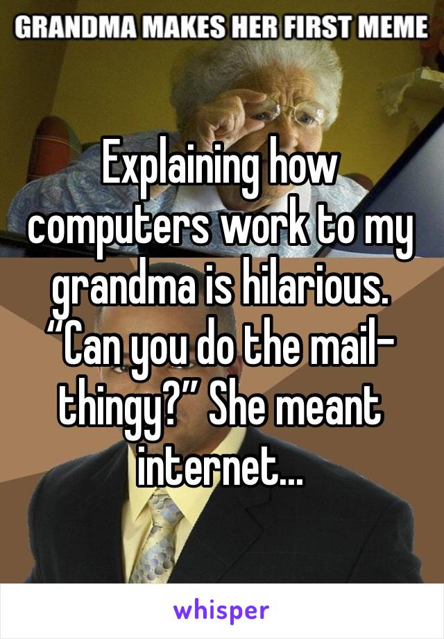 Explaining how computers work to my grandma is hilarious. “Can you do the mail-thingy?” She meant internet...