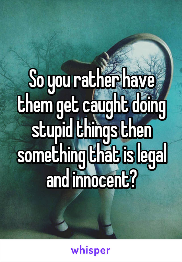 So you rather have them get caught doing stupid things then something that is legal and innocent?