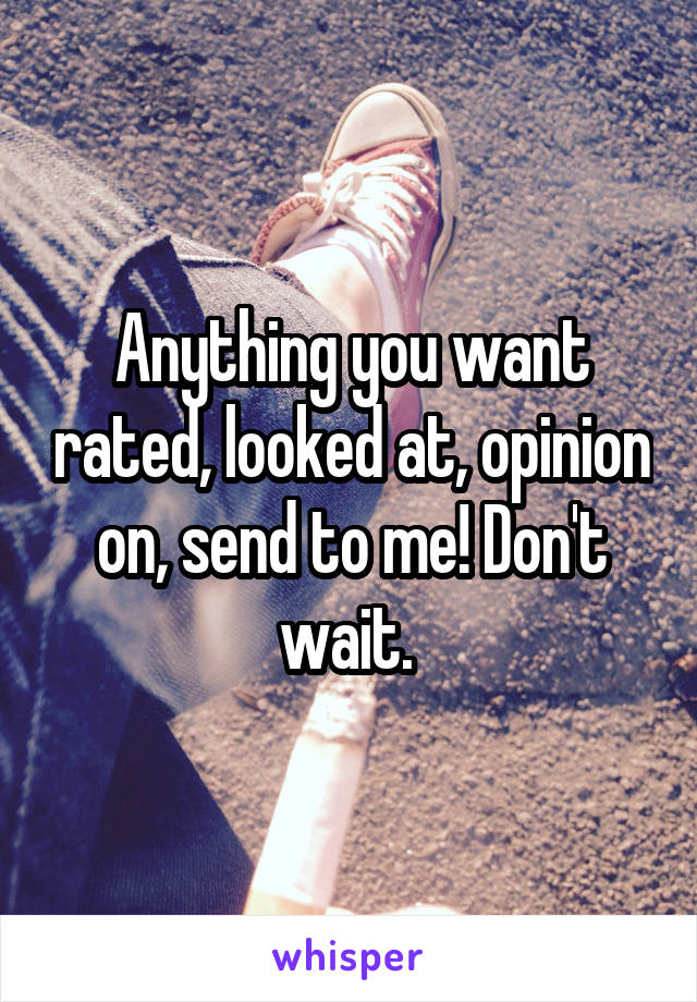 Anything you want rated, looked at, opinion on, send to me! Don't wait. 