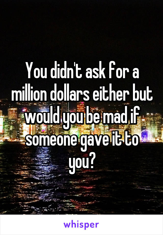 You didn't ask for a million dollars either but would you be mad if someone gave it to you?