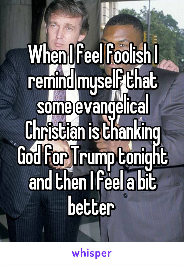 When I feel foolish I remind myself that some evangelical Christian is thanking God for Trump tonight and then I feel a bit better 