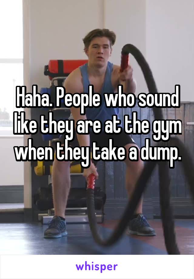 Haha. People who sound like they are at the gym when they take a dump. 